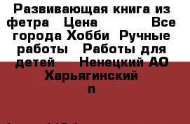 Развивающая книга из фетра › Цена ­ 7 000 - Все города Хобби. Ручные работы » Работы для детей   . Ненецкий АО,Харьягинский п.